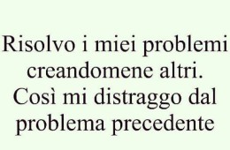 Risolvo i miei problemi creandomene altri. Così mi distraggo dal problema precedente