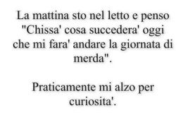 La mattina sto nel letto e penso “Chissà cosa succederà oggi che mi farà andare la giornata di merda”. Praticamente mi alzo per curiosità.