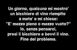 Un giorno qualcuno mi mostrò un bicchiere di vino riempito a metà e mi chiese… “È mezzo pieno o mezzo vuoto?” – Io, senza pensarci, presi il bicchiere e bevvi il vino. Fine del problema