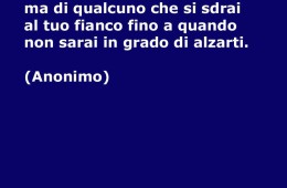 “A volte non hai bisogno di qualcuno che ti alzi da terra, ma di qualcuno che si sdrai al tuo fianco fino a quando non sarai in grado di alzarti.” (Anonimo)