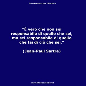 È vero che non sei responsabile di quello che sei ma sei responsabile di quello che fai di ciò che sei (Jean Paul Sartre)