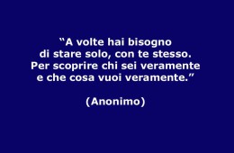 “A volte hai bisogno di stare solo, con te stesso. Per scoprire chi sei veramente e che cosa vuoi veramente.” (Anonimo)