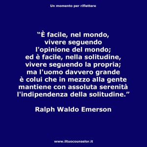 "È facile, nel mondo, vivere seguendo l'opinione del mondo; ed è facile, nella solitudine, vivere seguendo la propria; ma l'uomo davvero grande è colui che in mezzo alla gente mantiene con assoluta serenità l'indipendenza della solitudine." (Ralph Waldo Emerson)