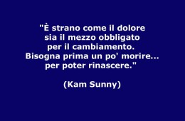 “È strano come il dolore sia il mezzo obbligato per il cambiamento. Bisogna prima un po’ morire per poter rinascere.” (Kam Sunny)