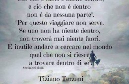 “Ciò che è fuori è anche dentro; e ciò che non è dentro non è da nessuna parte. Per questo viaggiare non serve. Se uno non ha niente dentro, non troverà mai niente fuori. È inutile andare a cercare nel mondo quel che non si riesce a trovare dentro di sé.” (Tiziano Terzani)