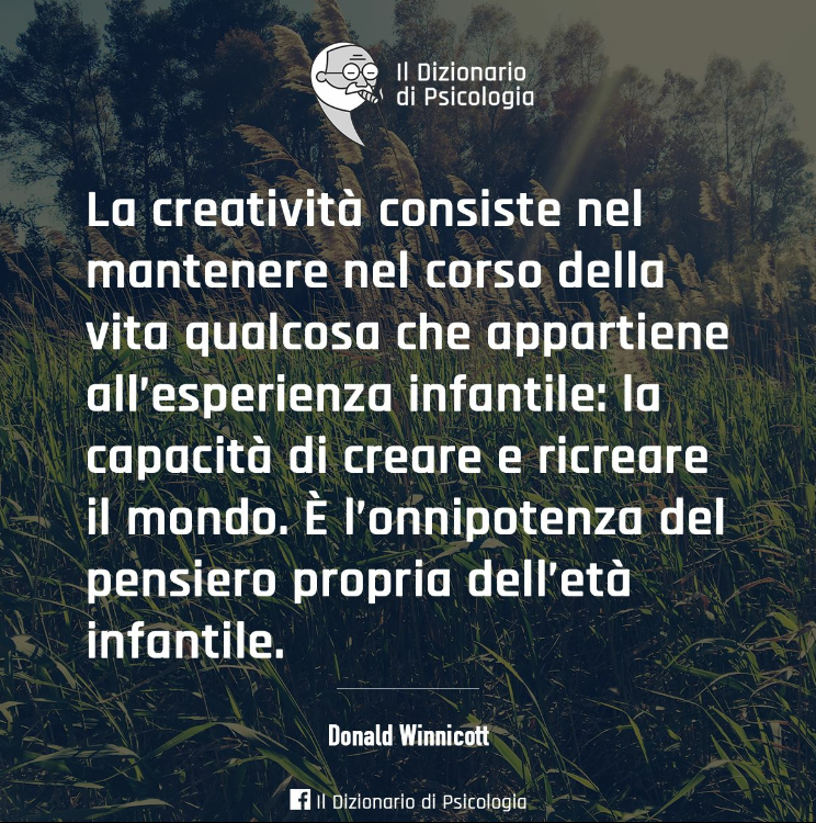 La creatività consiste nel mantenere nel corso della vita qualcosa che  appartiene all'esperienza infantile: la capacità di creare e ricreare il  mondo. È l'onnipotenza del pensiero proprio dell'età infantile. (Donald  Winnicott)