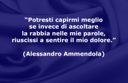 “Potresti capirmi meglio se invece di ascoltare la rabbia nelle mie parole, riuscissi a sentire il mio dolore.” (Alessandro Ammendola)