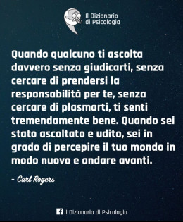 “Quando qualcuno ti ascolta davvero senza giudicarti, senza cercare di prendersi la responsabilità per te, senza cercare di plasmarti, ti senti tremendamente bene. Quando sei stato ascoltato ed udito, sei in grado di percepire il tuo mondo in modo nuovo ed andare avanti.” (Carl Rogers)