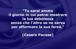 “Tu sarai amato il giorno in cui potrai mostrare la tua debolezza senza che l’altro se ne serva per affermare la sua forza.” (Cesare Pavese)