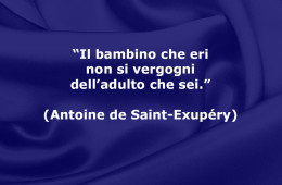 “Il bambino che eri non si vergogni dell’adulto che sei” (Antoine de Saint-Exupéry)