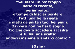 “Sei stato un po’ troppo serio di recente, seriamente… è tempo di lasciar perdere! Fatti una bella risata e metti da parte i tuoi bei piani. Davvero non ne hai bisogno. Ciò che dovrà accadere accadrà e tu hai una scelta: andarci insieme o andarci contro.” (Osho)