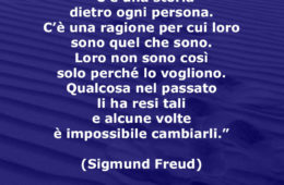 “C’è una storia dietro ogni persona. C’è una ragione per cui loro sono quel che sono. Loro non sono così solo perché lo vogliono. Qualcosa nel passato li ha resi tali e alcune volte è impossibile cambiarli.” (Sigmund Freud)