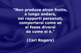 “Non produce alcun frutto, a lungo andare, nei rapporti personali, comportarsi come se si fosse diversi da come si è.” (Carl Rogers)