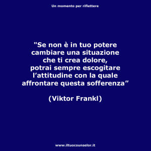 “Se non è in tuo potere cambiare una situazione che ti crea dolore, potrai sempre escogitare l’attitudine con la quale affrontare questa sofferenza.” (Viktor Frankl)
