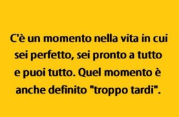 C’è un momento nella vita in cui sei perfetto, sei pronto a tutto e puoi tutto. Quel momento è anche definito “troppo tardi”.