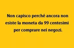 “Non capisco perché ancora non esiste la moneta da 99 centesimi per comprare nei negozi.”