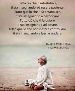 “Tutto ciò che ti infastidisce, Ti sta insegnando ad essere paziente. Tutto quello che ti fa arrabbiare, Ti sta insegnando a perdonare. Tutto ciò che ti fa odiare, Ti sta insegnando ad amare. Tutto quello che non riesci a controllare, Ti sta insegnando a lasciar andare.” (Jackson Kiddard)