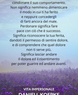 “Perdonare qualcuno non significa condonare il suo comportamento. Non significa nemmeno dimenticare il modo in cui ti ha ferito e neppure concedergli di farti ancora del male. Perdonare significa fare pace con ciò che è successo. Significa riconoscere la tua ferita, dandoti il permesso di sentire dolore, e di comprendere che quel dolore non ti serve più. Significa lasciar andare il dolore ed il risentimento per poter guarire ed andare avanti. Il perdono è un dono a te stesso. Ti libera dal passato e ti consente di vivere nel tempo presente. Quando perdoni te stesso e perdoni gli altri, sei veramente libero. Perdonare significa liberare un prigioniero e scoprire che quel prigioniero eri tu.” (Daniell Koepke)