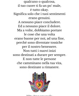 “Se dopo aver lasciato andare qualcuno o qualcosa, il tuo cuore ti fa un po’ male, è tutto okay. Significa solo che i tuoi sentimenti erano genuini. A nessuno piace concludere. Ed a nessuno piace il dolore. Ma a volte, dobbiamo portare le cose che una volta erano buone per noi, ad una fine, perché sono diventate tossiche per il nostro benessere. Non tutti i nuovi inizi sono destinati a durare per sempre. E non tutte le persone che camminano nella tua vita, sono destinate a rimanere.” (Najwa Zebian)