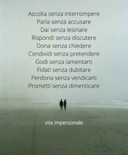 10 Modi di amare; Ascolta senza interrompere. Parla senza accusare. Dai senza lesinare. Rispondi senza discutere. Dona senza chiedere. Condividi senza pretendere. Godi senza lamentarti. Fidati senza dubitare. Perdona senza vendicarti. Prometti senza dimenticare.