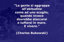 “La gente si aggrappa all’abitudine come ad uno scoglio, quando invece dovrebbe staccarsi e tuffarsi in mare. E vivere.” (Charles Bukowski)