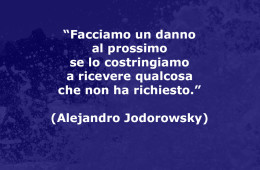 “Facciamo un danno al prossimo se lo costringiamo a ricevere qualcosa che non ha richiesto.” (Alejandro Jodorowsky)