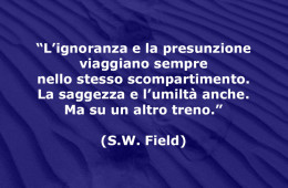 “L’ignoranza e la presunzione viaggiano sempre nello stesso scompartimento. La saggezza e l’umiltà anche. Ma su un altro treno.” (S.W. Field)