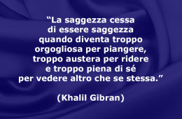 “La saggezza cessa di essere saggezza quando diventa troppo orgogliosa per piangere, troppo austera per ridere e troppo piena di sé per vedere altro che se stessa.” (Khalil Gibran)