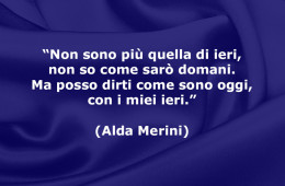 “Non sono più quella di ieri, non so come sarò domani. Ma posso dirti come sono oggi, con i miei ieri.” (Alda Merini)