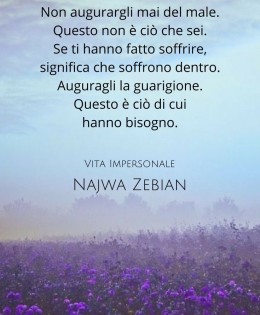 “Non augurargli mai del male. Questo non è ciò che sei. Se ti hanno fatto soffrire, significa che soffrono dentro. Auguragli la guarigione. Questo è ciò di cui hanno bisogno.” (Najwa Zebian)