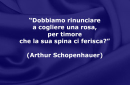 “Dobbiamo rinunciare a cogliere una rosa, per timore che la sua spina ci ferisca?” (Arthur Schopenhauer)