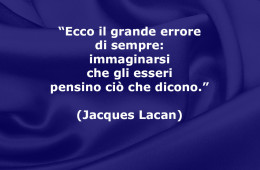 “Ecco il grande errore di sempre: immaginarsi che gli esseri pensino ciò che dicono.” (Jacques Lacan)