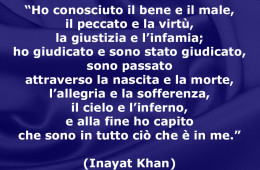 “Ho conosciuto il bene e il male, il peccato e la virtù, la giustizia e l’infamia; ho giudicato e sono stato giudicato, sono passato attraverso la nascita e la morte, l’allegria e la sofferenza, il cielo e l’inferno, e alla fine ho capito che sono in tutto ciò che è in me.” (Inayat Khan)