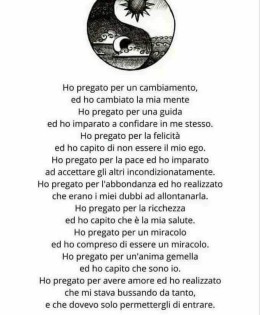 “Ho pregato per un cambiamento, ed ho cambiato la mia mente. Ho pregato per una guida ed ho imparato a confidare in me stesso. Ho pregato per la felicità ed ho capito di non essere il mio ego. Ho pregato per la pace ed ho imparato ad accettare gli altri incondizionatamente. Ho pregato per l’abbondanza ed ho realizzato che erano i miei dubbi ad allontanarla. Ho pregato per la ricchezza ed ho capito che è la mia salute. Ho pregato per un miracolo ed ho compreso di essere un miracolo. Ho pregato per l’anima gemella ed ho capito che sono io. Ho pregato per avere amore ed ho realizzato che mi stava bussando da tanto, e che dovevo solo permettergli di entrare.” (Rumi)