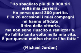 “Ho sbagliato più di 9.000 tiri nella mia carriera. Ho perso quasi 300 partite. E in 26 occasioni i miei compagni mi hanno affidato il tiro della vittoria, ma non sono riuscito a realizzarlo. Ho fallito tante volte nella mia vita. È per questo motivo che ce l’ho fatta” (Michael Jordan)