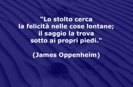 “Lo stolto cerca la felicità nelle cose lontane; il saggio la trova sotto ai propri piedi.” (James Oppenheim)