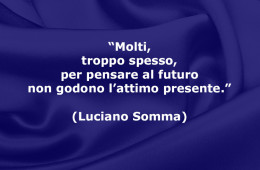 “Molti, troppo spesso, per pensare al futuro non godono l’attimo presente.” (Luciano Somma)