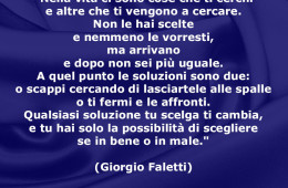 “Nella vita ci sono cose che ti cerchi e altre che ti vengono a cercare. Non le hai scelte e nemmeno le vorresti, ma arrivano e dopo non sei più uguale. A quel punto le soluzioni sono due: o scappi cercando di lasciartele alle spalle o ti fermi e le affronti. Qualsiasi soluzione tu scelga ti cambia, e tu hai solo la possibilità di scegliere se in bene o in male.” (Giorgio Faletti)