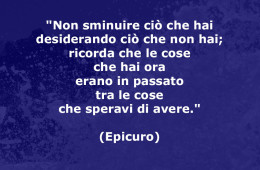 “Non sminuire ciò che hai desiderando ciò che non hai; ricorda che le cose che hai ora erano in passato tra le cose che speravi di avere.” (Epicuro)