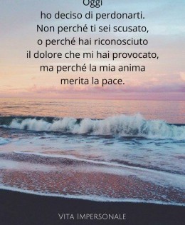 “Oggi ho deciso di perdonarti. Non perché ti sei scusato, o perché hai riconosciuto il dolore che mi hai provocato, ma perché la mia anima merita pace.” (Najwa Zebian)