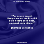 “Per essere sereni, bisogna conoscere i confini delle nostre possibilità, e amarci come siamo.” (Romano Battaglia)