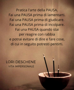 “Pratica l’arte della PAUSA. Fai una PAUSA prima di lamentarti. Fai una PAUSA prima di giudicare. Fai una PAUSA quando stai per reagire con rabbia e potrai evitare di dire e fare cose, di cui in seguito potresti pentirti.” (Lori Deschene)