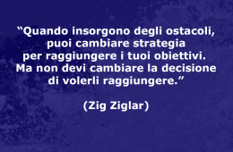 “Quando insorgono degli ostacoli, puoi cambiare strategia per raggiungere i tuoi obiettivi. Ma non devi cambiare la decisione di volerli raggiungere.” (Zig Ziglar)