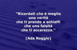 “Ricordati che è meglio una verità che ti prende a schiaffi che una falsità che ti accarezza.” (Ada Roggio)