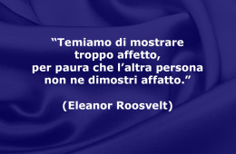 “Temiamo di mostrare troppo affetto, per paura che l’altra persona non ne dimostri affatto.” (Eleanor Roosvelt)