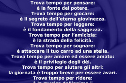 “Trova tempo per lavorare: è il prezzo del successo. Trova tempo per pensare: è la fonte del potere. Trova tempo per giocare: è il segreto dell’eterna giovinezza. Trova tempo per leggere: è il fondamento della saggezza. Trova tempo per l’amicizia: è la strada della felicità. Trova tempo per sognare: è attaccare il tuo carro ad una stella. Trova tempo per amare ed essere amato: è il privilegio degli dèi. Trova tempo per aiutare gli altri: la giornata è troppo breve per essere avari. Trova tempo per ridere: è la musica dell’anima.” (Esortazione irlandese)