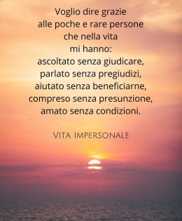 “Voglio dire grazie alle poche e rare persone che nella vita mi hanno: Ascoltato senza giudicare, parlato senza pregiudizi, aiutato senza beneficiarne, compreso senza presunzione, amato senza condizioni.” (Cit.)