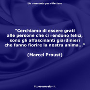 “Cerchiamo di essere grati alle persone che ci rendono felici, sono gli affascinanti giardinieri che fanno fiorire la nostra anima…” (Marcel Proust)