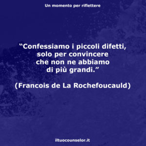 "Confessiamo i piccoli difetti, solo per convincere che non ne abbiamo di più grandi." (Francois de La Rochefoucauld)